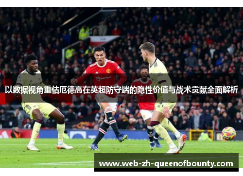 以数据视角重估厄德高在英超防守端的隐性价值与战术贡献全面解析