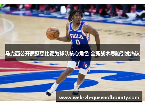 马克西公开质疑恩比德为球队核心角色 全新战术思路引发热议